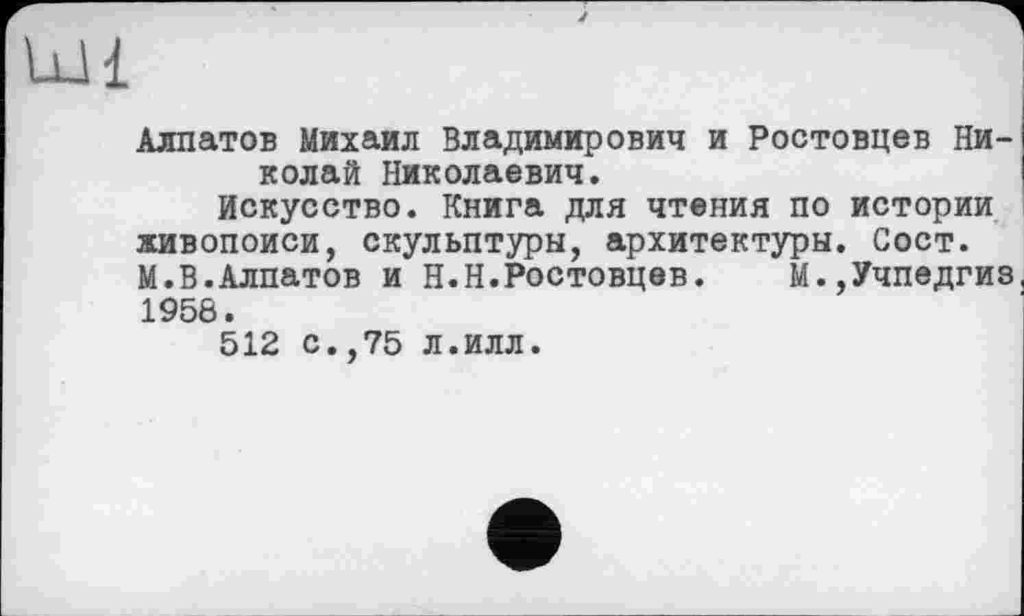 ﻿Ldi
Алпатов Михаил Владимирович и Ростовцев Николай Николаевич.
Искусство. Книга для чтения по истории живопоиси, скульптуры, архитектуры. Сост. М.В.Алпатов и H.Н.Ростовцев.	М.,Учпедгиз
1958.
512 с.,75 л.илл.